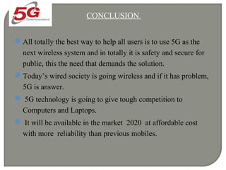 CONCLUSION
 All totally the best way to help all users is to use 5G as the
next wireless system and in totally it is safety and secure for
public, this the need that demands the solution.
 Today’s wired society is going wireless and if it has problem,
5G is answer.
 5G technology is going to give tough competition to
Computers and Laptops.
 It will be available in the market 2020 at affordable cost
with more reliability than previous mobiles.
 