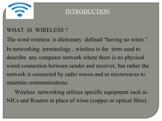 INTRODUCTION
WHAT IS WIRELESS ?
The word wireless is dictionary defined “having no wires ” .
In networking terminology , wireless is the term used to
describe any computer network where there is no physical
wired connection between sender and receiver, but rather the
network is connected by radio waves and or microwaves to
maintain communications.
Wireless networking utilizes specific equipment such as
NICs and Routers in place of wires (copper or optical fibre).
 
