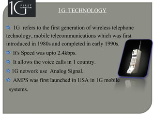 1G TECHNOLOGY
1G refers to the first generation of wireless telephone
technology, mobile telecommunications which was first
introduced in 1980s and completed in early 1990s.
It's Speed was upto 2.4kbps.
It allows the voice calls in 1 country.
1G network use Analog Signal.
AMPS was first launched in USA in 1G mobile
systems.
 