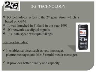 2G TECHNOLOGY
 2G technology refers to the 2nd
generation which is
based on GSM.
 It was launched in Finland in the year 1991.
 2G network use digital signals.
 It’s data speed was upto 64kbps.
Features Includes:
 It enables services such as text messages,
picture messages and MMS (multi media message).
 It provides better quality and capacity .
 
