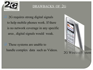 DRAWBACKS OF 2G
 2G requires strong digital signals
to help mobile phones work. If there
is no network coverage in any specific
area , digital signals would weak.
 These systems are unable to
handle complex data such as Videos.
2G Wireless System
 