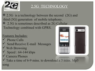 2.5G TECHNOLOGY
 2.5G is a technology between the second (2G) and
third (3G) generation of mobile telephony.
 2.5G is sometimes described as 2G Cellular
Technology combined with GPRS.
Features Includes:
 Phone Calls
 Send/Receive E-mail Messages
 Web Browsing
 Speed : 64-144 kbps
 Camera Phones
 Take a time of 6-9 mins. to download a 3 mins. Mp3
song
 