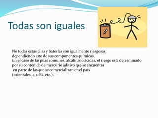 Todas son iguales
No todas estas pilas y baterías son igualmente riesgosas,
dependiendo esto de sus componentes químicos.
En el caso de las pilas comunes, alcalinas o ácidas, el riesgo está determinado
por su contenido de mercurio aditivo que se encuentra
en parte de las que se comercializan en el país
(orientales, 4 x 1Bs. etc.).
 