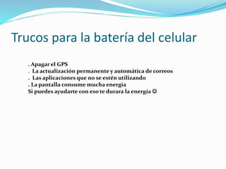 Trucos para la batería del celular
. Apagar el GPS
. La actualización permanente y automática de correos
. Las aplicaciones que no se estén utilizando
. La pantalla consume mucha energía
Si puedes ayudarte con eso te durara la energía 
 