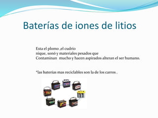 Baterías de iones de litios
Esta el plomo ,el cudrío
nique, sonó y materiales pesados que
Contaminan mucho y hacen aspirados alteran el ser humano.
*las baterías mas reciclables son la de los carros .
 
