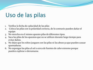 Uso de las pilas
1. Verifica la fecha de caducidad de las pilas
2. Coloca las pilas con la polaridad correcta, de lo contrario pueden dañar el
equipo
3. No mezcles en el mismo aparato pilas de diferentes tipos.
4. Saca las pilas de los aparatos que no se utilicen durante largo tiempo para
evitar daños.
5. No dejes que los niños jueguen con las pilas ni las abran ya que pueden causar
quemaduras.
6. No expongas las pilas al sol o cerca de fuentes de calor extremo porque
pueden explotar o derramarse.
 
