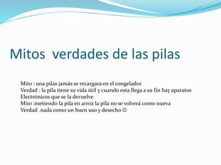 Mitos verdades de las pilas
Mito : una pilas jamás se recargara en el congelador
Verdad : la pila tiene su vida útil y cuando esta llega a su fin hay aparatos
Electrónicos que se la devuelve
Mito :metiendo la pila en arroz la pila no se volverá como nueva
Verdad .nada como un buen uso y desecho 
 