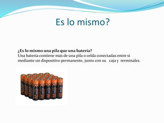 Es lo mismo?
¿Es lo mismo una pila que una batería?
Una batería contiene más de una pila o celda conectadas entre sí
mediante un dispositivo permanente, junto con su caja y terminales.
 