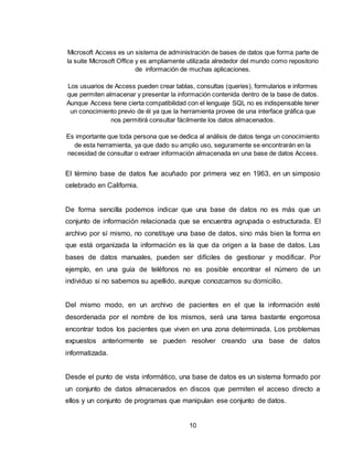 10
Microsoft Access es un sistema de administración de bases de datos que forma parte de
la suite Microsoft Office y es ampliamente utilizada alrededor del mundo como repositorio
de información de muchas aplicaciones.
Los usuarios de Access pueden crear tablas, consultas (queries), formularios e informes
que permiten almacenar y presentar la información contenida dentro de la base de datos.
Aunque Access tiene cierta compatibilidad con el lenguaje SQL no es indispensable tener
un conocimiento previo de él ya que la herramienta provee de una interface gráfica que
nos permitirá consultar fácilmente los datos almacenados.
Es importante que toda persona que se dedica al análisis de datos tenga un conocimiento
de esta herramienta, ya que dado su amplio uso, seguramente se encontrarán en la
necesidad de consultar o extraer información almacenada en una base de datos Access.
El término base de datos fue acuñado por primera vez en 1963, en un simposio
celebrado en California.
De forma sencilla podemos indicar que una base de datos no es más que un
conjunto de información relacionada que se encuentra agrupada o estructurada. El
archivo por sí mismo, no constituye una base de datos, sino más bien la forma en
que está organizada la información es la que da origen a la base de datos. Las
bases de datos manuales, pueden ser difíciles de gestionar y modificar. Por
ejemplo, en una guía de teléfonos no es posible encontrar el número de un
individuo si no sabemos su apellido, aunque conozcamos su domicilio.
Del mismo modo, en un archivo de pacientes en el que la información esté
desordenada por el nombre de los mismos, será una tarea bastante engorrosa
encontrar todos los pacientes que viven en una zona determinada. Los problemas
expuestos anteriormente se pueden resolver creando una base de datos
informatizada.
Desde el punto de vista informático, una base de datos es un sistema formado por
un conjunto de datos almacenados en discos que permiten el acceso directo a
ellos y un conjunto de programas que manipulan ese conjunto de datos.
 