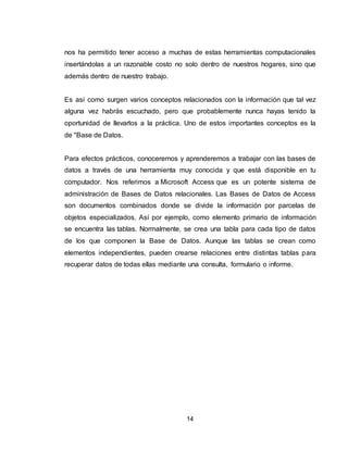 14
nos ha permitido tener acceso a muchas de estas herramientas computacionales
insertándolas a un razonable costo no solo dentro de nuestros hogares, sino que
además dentro de nuestro trabajo.
Es así como surgen varios conceptos relacionados con la información que tal vez
alguna vez habrás escuchado, pero que probablemente nunca hayas tenido la
oportunidad de llevarlos a la práctica. Uno de estos importantes conceptos es la
de "Base de Datos.
Para efectos prácticos, conoceremos y aprenderemos a trabajar con las bases de
datos a través de una herramienta muy conocida y que está disponible en tu
computador. Nos referimos a Microsoft Access que es un potente sistema de
administración de Bases de Datos relacionales. Las Bases de Datos de Access
son documentos combinados donde se divide la información por parcelas de
objetos especializados. Así por ejemplo, como elemento primario de información
se encuentra las tablas. Normalmente, se crea una tabla para cada tipo de datos
de los que componen la Base de Datos. Aunque las tablas se crean como
elementos independientes, pueden crearse relaciones entre distintas tablas para
recuperar datos de todas ellas mediante una consulta, formulario o informe.
 