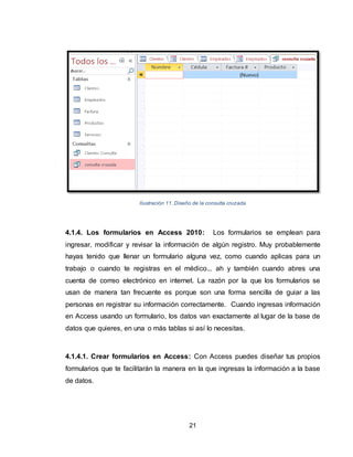 21
Ilustración 11. Diseño de la consulta cruzada
4.1.4. Los formularios en Access 2010: Los formularios se emplean para
ingresar, modificar y revisar la información de algún registro. Muy probablemente
hayas tenido que llenar un formulario alguna vez, como cuando aplicas para un
trabajo o cuando te registras en el médico... ah y también cuando abres una
cuenta de correo electrónico en internet. La razón por la que los formularios se
usan de manera tan frecuente es porque son una forma sencilla de guiar a las
personas en registrar su información correctamente. Cuando ingresas información
en Access usando un formulario, los datos van exactamente al lugar de la base de
datos que quieres, en una o más tablas si así lo necesitas.
4.1.4.1. Crear formularios en Access: Con Access puedes diseñar tus propios
formularios que te facilitarán la manera en la que ingresas la información a la base
de datos.
 