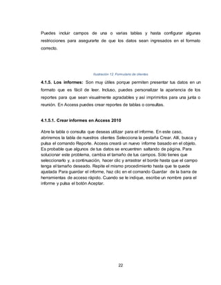 22
Puedes incluir campos de una o varias tablas y hasta configurar algunas
restricciones para asegurarte de que los datos sean ingresados en el formato
correcto.
Ilustración 12. Formulario de clientes
4.1.5. Los informes: Son muy útiles porque permiten presentar tus datos en un
formato que es fácil de leer. Incluso, puedes personalizar la apariencia de los
reportes para que sean visualmente agradables y así imprimirlos para una junta o
reunión. En Access puedes crear reportes de tablas o consultas.
4.1.5.1. Crear informes en Access 2010
Abre la tabla o consulta que deseas utilizar para el informe. En este caso,
abriremos la tabla de nuestros clientes Selecciona la pestaña Crear. Allí, busca y
pulsa el comando Reporte. Access creará un nuevo informe basado en el objeto.
Es probable que algunos de tus datos se encuentren saltando de página. Para
solucionar este problema, cambia el tamaño de tus campos. Sólo tienes que
seleccionarlo y, a continuación, hacer clic y arrastrar el borde hasta que el campo
tenga el tamaño deseado. Repite el mismo procedimiento hasta que te quede
ajustada Para guardar el informe, haz clic en el comando Guardar de la barra de
herramientas de acceso rápido. Cuando se le indique, escribe un nombre para el
informe y pulsa el botón Aceptar.
 