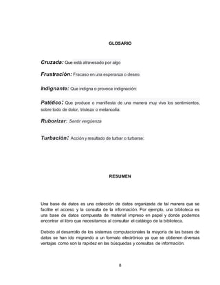 8
GLOSARIO
Cruzada: Que está atravesado por algo
Frustración: Fracaso en una esperanza o deseo:
Indignante: Que indigna o provoca indignación:
Patético: Que produce o manifiesta de una manera muy viva los sentimientos,
sobre todo de dolor, tristeza o melancolía:
Ruborizar: Sentir vergüenza
Turbación: Acción y resultado de turbar o turbarse:
RESUMEN
Una base de datos es una colección de datos organizada de tal manera que se
facilite el acceso y la consulta de la información. Por ejemplo, una biblioteca es
una base de datos compuesta de material impreso en papel y donde podemos
encontrar el libro que necesitamos al consultar el catálogo de la biblioteca.
Debido al desarrollo de los sistemas computacionales la mayoría de las bases de
datos se han ido migrando a un formato electrónico ya que se obtienen diversas
ventajas como son la rapidez en las búsquedas y consultas de información.
 