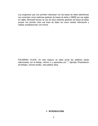9
Los programas que nos permiten interactuar con las bases de datos electrónicas
son conocidos como sistemas gestores de bases de datos o DBMS por sus siglas
en inglés. Microsoft Access es uno de esos sistemas gestores de bases de datos
porque nos permite crear una base de datos así como insertar información y
realizar actualizaciones a la misma.
PALABRAS CLAVE: En este espacio se debe poner las palabras claves
relacionadas con el trabajo, mínimo 3 y separadas por “,”. Ejemplo: Presentación
de trabajos, normas Icontec, otra palabra clave.
1. INTRODUCCIÓN
 