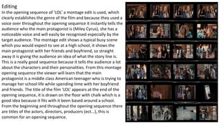 Editing
In the opening sequence of ‘LOL’ a montage edit is used, which
clearly establishes the genre of the film and because they used a
voice over throughout the opening sequence it instantly tells the
audience who the main protagonist is (Miley Cyrus), she has a
noticeable voice and will easily be recognised especially by the
target audience. The montage edit shows a typical busy scene
which you would expect to see at a high school, it shows the
main protagonist with her friends and boyfriend, so straight
away it is giving the audience an idea of what the story line is.
This is a really good sequence because it tells the audience a lot
about the characters and their personalities. From this montage
opening sequence the viewer will learn that the main
protagonist is a middle class American teenager who is trying to
manage her school life while spending time with her boyfriend
and friends. The title of the film ‘LOL’ appears at the end of the
opening sequence, it is drawn on the floor with chalk which is a
good idea because it fits with it been based around a school.
From the beginning and throughout the opening sequence there
are titles of the actors, directors, producers (ect...), this is
common for an opening sequence.
 