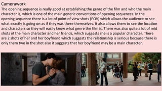 Camerawork
The opening sequence is really good at establishing the genre of the film and who the main
character is, which is one of the main generic conventions of opening sequences. In the
opening sequence there is a lot of point of view shots (POV) which allows the audience to see
what exactly is going on as if they was there themselves. It also allows them to see the location
and characters so they will easily know what genre the film is. There was also quite a lot of mid
shots of the main character and her friends, which suggests she is a popular character. There
are 2 shots of her and her boyfriend which suggests the relationship is serious because there is
only them two in the shot also it suggests that her boyfriend may be a main character.
 