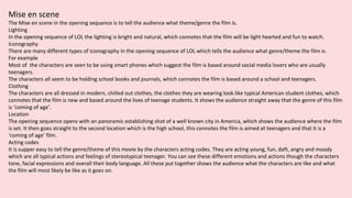 Mise en scene
The Mise en scene in the opening sequence is to tell the audience what theme/genre the film is.
Lighting
In the opening sequence of LOL the lighting is bright and natural, which connotes that the film will be light hearted and fun to watch.
Iconography
There are many different types of iconography in the opening sequence of LOL which tells the audience what genre/theme the film is.
For example
Most of the characters are seen to be using smart phones which suggest the film is based around social media lovers who are usually
teenagers.
The characters all seem to be holding school books and journals, which connotes the film is based around a school and teenagers.
Clothing
The characters are all dressed in modern, chilled out clothes, the clothes they are wearing look like typical American student clothes, which
connotes that the film is new and based around the lives of teenage students. It shows the audience straight away that the genre of this film
is ‘coming of age’.
Location
The opening sequence opens with an panoramic establishing shot of a well known city in America, which shows the audience where the film
is set. It then goes straight to the second location which is the high school, this connotes the film is aimed at teenagers and that it is a
‘coming of age’ film.
Acting codes
It is supper easy to tell the genre/theme of this movie by the characters acting codes. They are acting young, fun, daft, angry and moody
which are all typical actions and feelings of stereotypical teenager. You can see these different emotions and actions though the characters
tone, facial expressions and overall their body language. All these put together shows the audience what the characters are like and what
the film will most likely be like as it goes on.
 