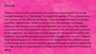 Sound
There is a sound track used during the opening sequence which is totally
suitable because it is “Everybody” by Ingrid Michaelson. This is played when
you can see all the different characters have an insight on their friendships
and their relationships. When the lyrics finish the backing track keeps
playing in the background a few seconds after you can hear a non- digetic
voice over of the main character who introducers her friends and boyfriend
to the audience, the voice over finishes when she introduces herself to the
audience. During the opening sequence even though there is a non- diegetic
track been played and a voice over you can always here the ambient sound
in the background of general chatter, gossip and laughter which is typical for
in a high school. It is appropriate and links well with the storyline theme and
genre.
 