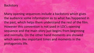 Backstory
Many opening sequences include a backstory which gives
the audience some information as to what has happened in
the past, which helps them understand the rest of the film.
However this convention is not used in LOL’s opening
sequence and the main story just begins from beginning
and normally. On the other hand moments are showed
which seem like important times and moments in the
protagonists life.
 