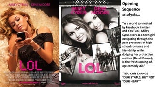 Opening
Sequence
analysis…
“In a world connected
by Facebook, twitter
and YouTube, Miley
Cyrus stars as a teen girl
navigating through the
peer pressures of high
school romance and
friendship while
dodging her protective
mother (Demi Moore),
in the fresh coming-of-
age comedy LOL”
“YOU CAN CHANGE
YOUR STATUS, BUT NOT
YOUR HEART”
 