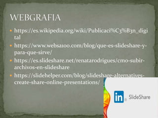  https://es.wikipedia.org/wiki/Publicaci%C3%B3n_digi
tal
 https://www.websa100.com/blog/que-es-slideshare-y-
para-que-sirve/
 https://es.slideshare.net/renatarodrigues/cmo-subir-
archivos-en-slideshare
 https://slidehelper.com/blog/slideshare-alternatives-
create-share-online-presentations/
 