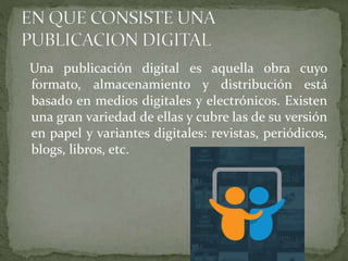 Una publicación digital es aquella obra cuyo
formato, almacenamiento y distribución está
basado en medios digitales y electrónicos. Existen
una gran variedad de ellas y cubre las de su versión
en papel y variantes digitales: revistas, periódicos,
blogs, libros, etc.
 