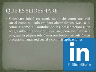 Slideshare inició en 2006, no inició como una red
social como tal, solo era para alojar diapositivas, se le
conocía como el Youtube de las presentaciones, en
2012, Linkedln adquirió Slideshare, pero no fue hasta
2015 que la página sufrió una revolución, se volvió más
profesional, más red social y con más aplicaciones.
 