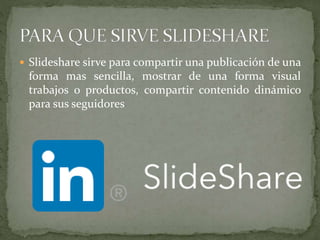  Slideshare sirve para compartir una publicación de una
forma mas sencilla, mostrar de una forma visual
trabajos o productos, compartir contenido dinámico
para sus seguidores
 