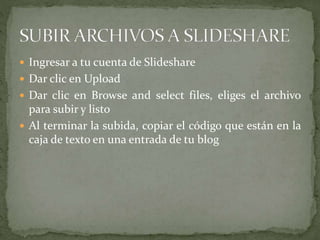  Ingresar a tu cuenta de Slideshare
 Dar clic en Upload
 Dar clic en Browse and select files, eliges el archivo
para subir y listo
 Al terminar la subida, copiar el código que están en la
caja de texto en una entrada de tu blog
 