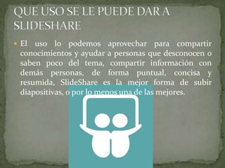  El uso lo podemos aprovechar para compartir
conocimientos y ayudar a personas que desconocen o
saben poco del tema, compartir información con
demás personas, de forma puntual, concisa y
resumida, SlideShare es la mejor forma de subir
diapositivas, o por lo menos una de las mejores.
 
