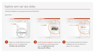 Explore sem sair dos slides
A Pesquisa Inteligente traz a pesquisa para dentro do PowerPoint.
Experimente:
1 Clique com o botão direito do mouse na
palavra escritório na seguinte frase:
mobília de escritório
2 Escolha Pesquisa Inteligente e observe que
os resultados são contextuais para essa
frase, não Aplicativos do
Microsoft Office.
3 Só por diversão, experimente a Pesquisa
Inteligente mais uma vez clicando na
palavra Office na Etapa 2.
 