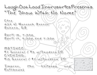 Laugh Out Loud Intrustries Presents
“The Show With No Name”
Cine
234 W Hancock Avenue
Athens, GA

April 18, 7:30p
April 19, 4:30p and 7:30p


MATINEE:
$7 General / $5 w/StudentID
EVENING:
$10 General / $7 w/Student ID

Improv,     like   Lolipops   and
Rainbows!
 