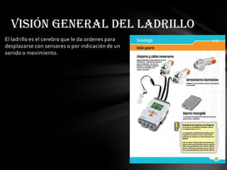 El ladrillo es el cerebro que le da ordenes para
desplazarse con sensores o por indicación de un
sonido o movimiento.
Visión general del ladrillo
 