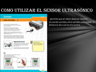 permite que el robot detecte objetos
enviando sonidos ultra sonidos para medir la
distancia ala cual se encuentra.
Como utilizar el sensor ultrasónico
 