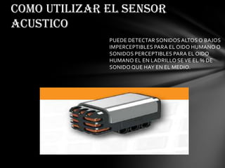 PUEDE DETECTAR SONIDOS ALTOS O BAJOS
IMPERCEPTIBLES PARA EL OIDO HUMANO O
SONIDOS PERCEPTIBLES PARA EL OIDO
HUMANO EL EN LADRILLO SE VE EL % DE
SONIDO QUE HAY EN EL MEDIO.
COMO UTILIZAR EL SENSOR
ACUSTICO
 