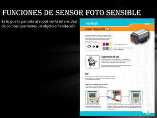 Es lo que le permite al robot ver la intensidad
de colores que tienes un objeto o habitación.
Funciones de sensor foto sensible
 