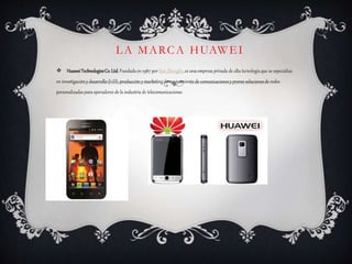 LA MARCA HUAWEI
 HuaweiTechnologiesCo.Ltd. Fundada en 1987 por Ren Zhengfei, es una empresa privada de alta tecnología que se especializa
en investigacióny desarrollo (I+D), producción y marketingde equipamiento de comunicacionesy provee soluciones de redes
personalizadas para operadores de la industria de telecomunicaciones
 