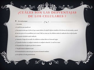 ¿CUÁLES SON LAS DESVENTAJAS
DE LOS CELULARES ?
 Son malos porque:
1. Los costos
2. Lo adictivos que pueden ser
3. Esas paparruchas que te dicen de que causan daños a la salud lo dijeron también de los hornos de microondas y aparte
de mis tres ojos no le veo problema (no te creas). Nah, no creas eso, los celulares emiten la radiación de un reloj de pulso,
todo a nuestro alrededor emite radiación.
4. Aumenta el riesgo de un asalto, los celulares se cotizan bien en el mercado negro
5. Te pueden localizar en cualquier momento en cualquier situación. Lo cual no es sano.
6. No puedes huir de alguien que tiene tu numero
7. Tus jefes nunca te dejaran en paz
8. Su manutención es mas cara que un perro de tamañomediano
9. Si te afectan a la vista gradualmente
 