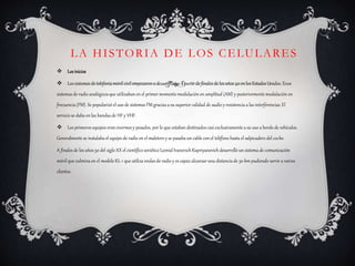 LA HISTORIA DE LOS CELULARES
 Losinicios
 Los sistemas de telefonía móvil civil empezaron a desarrollarse a partir de finales de los años 40 en los Estados Unidos. Eran
sistemas de radio analógicosque utilizaban en el primer momento modulación en amplitud (AM) y posteriormente modulación en
frecuencia(FM). Se popularizó el uso de sistemas FM graciasa su superior calidad de audio y resistencia a las interferencias.El
servicio se daba en las bandas de HF y VHF.
 Los primeros equipos eran enormes y pesados, por lo que estaban destinados casi exclusivamente a su uso a bordo de vehículos.
Generalmente se instalaba el equipo de radio en el maletero y se pasaba un cable con el teléfono hasta el salpicadero del coche.
A finales de los años 50 del siglo XX el científico soviético Leonid Ivanovich Kupriyanovich desarrolló un sistema de comunicación
móvil que culmina en el modelo KL-1 que utiliza ondas de radio y es capaz alcanzar una distanciade 30 km pudiendo servir a varios
clientes.
 