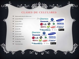 CLASES DE CELULARES
 Existen muchos clases de celulares como :
 La marca Samsung
 La marca Nokia
 La marca Motorola
 La marca Huawei
 La marca Blu
 La marca Airis
 La marca Apple
 La marca Black Berry
 La marca Sony Ericsson
 La marca Olg
 Y entre otras clases .
 