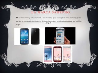 LA MARCA SAMSUNG
 La marca Samsung es muy reconocida a nivel mundial ya que es una muy buen marca de celulares, puesto
que tiene un programador, una cámara, en fin es muy bueno y ahora los están sacando para que sean resistibles
al agua
 