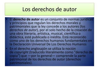 Los derechos de autor
• El derecho de autor es un conjunto de normas jurídicas
  y principios que regulan los derechos morales y
  patrimoniales que la ley concede a los autores (los
  derechos de autor), por el solo hecho de la creación de
  una obra literaria, artística, musical, científica o
  didáctica, esté publicada o inédita. Está reconocido
  como uno de los derechos humanos fundamentales en
  la Declaración Universal De Los Derechos Humanos
• En el derecho anglosajón se utiliza la noción
  de copyright (traducido literalmente como "derecho de
  copia") que —por lo general— comprende la parte
  patrimonial de los derechos de autor (derechos
  patrimoniales).
 