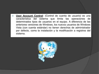 

User Account Control: (Control de cuenta de usuario) es una
característica del sistema que limita las operaciones de
determinados tipos de usuarios en el equipo. A diferencia de las
anteriores versiones de Windows, los nuevos usuarios de Windows
Vista (con cuenta estándar) no tienen derechos de administrador
por defecto, como la instalación y la modificación a registros del
sistema.

 