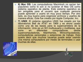 6) Mac OS: Las computadoras Macintosh no serían tan
populares como lo son si no tuvieran el Mac OS como
sistema operativo de planta. Este sistema operativo es
tan amigable para el usuario que cualquier persona
puede aprender a usarlo en muy poco tiempo. Por otro
lado, es muy bueno para organizar archivos y usarlos de
manera eficaz. Este fue creado por Apple Computer, Inc.
 7) UNIX: El sistema operativo UNIX fue creado por los
laboratorios Bell de AT&T en 1969 y es ahora usado
como una de las bases para la supercarretera de la
información. Unix es un SO multiusuario y multitarea, que
corre
en
diferentes
computadoras,
desde
supercomputadoras, Mainframes, Minicomputadoras,
computadoras personales y estaciones de trabajo. Esto
quiere decir que muchos usuarios puede estar usando
una misma computadora por medio de terminales o usar
muchas de ellas.


 