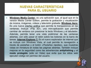 

Windows Media Center: es una aplicación que, al igual que en la
versión Media Center Edition, permite la grabación y visualización
de música, imágenes, vídeos y televisión grabada. Windows Aero:
Es una nueva interfaz gráfica que permite la transparencia en las
ventanas. Incluye «Flip 3D», una mini-aplicación que permite
cambiar de ventana con presionar la tecla Windows y el tabulador.
Además, permite tener una vista preliminar de las ventanas
abiertas, con sólo pasar el ratón sobre los botones en la barra de
tareas. Internet Explorer 7: Es el nuevo explorador de internet que
se incluye con Windows Vista, el cual permite la navegación a
través de pestañas y el botón «Pestañas rápidas», que muestras
vistas en miniatura en todas las páginas abiertas. También incluye
mejoras en la seguridad como las advertencias antiphishing y el
modo protegido (sólo en Vista) que evita que los sitios web
ejecuten código sin permiso del usuario.

 