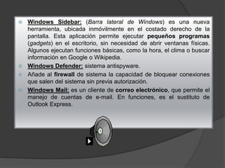 Windows Sidebar: (Barra lateral de Windows) es una nueva
herramienta, ubicada inmóvilmente en el costado derecho de la
pantalla. Esta aplicación permite ejecutar pequeños programas
(gadgets) en el escritorio, sin necesidad de abrir ventanas físicas.
Algunos ejecutan funciones básicas, como la hora, el clima o buscar
información en Google o Wikipedia.
 Windows Defender: sistema antispyware.
 Añade al firewall de sistema la capacidad de bloquear conexiones
que salen del sistema sin previa autorización.
 Windows Mail: es un cliente de correo electrónico, que permite el
manejo de cuentas de e-mail. En funciones, es el sustituto de
Outlook Express.


 