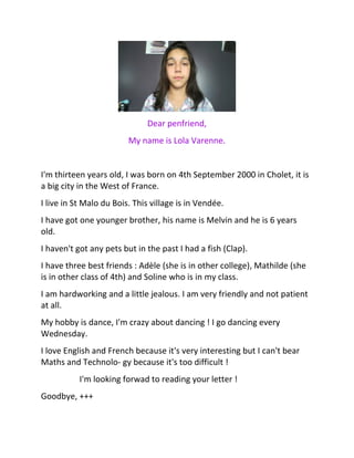 Dear penfriend,
My name is Lola Varenne.
I'm thirteen years old, I was born on 4th September 2000 in Cholet, it is
a big city in the West of France.
I live in St Malo du Bois. This village is in Vendée.
I have got one younger brother, his name is Melvin and he is 6 years
old.
I haven't got any pets but in the past I had a fish (Clap).
I have three best friends : Adèle (she is in other college), Mathilde (she
is in other class of 4th) and Soline who is in my class.
I am hardworking and a little jealous. I am very friendly and not patient
at all.
My hobby is dance, I'm crazy about dancing ! I go dancing every
Wednesday.
I love English and French because it's very interesting but I can't bear
Maths and Technolo- gy because it's too difficult !
I'm looking forwad to reading your letter !
Goodbye, +++
 