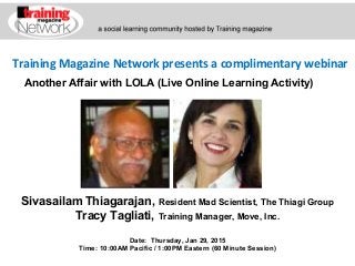 Training Magazine Network presents a complimentary webinar
Sivasailam Thiagarajan, Resident Mad Scientist, The Thiagi Group
Tracy Tagliati, Training Manager, Move, Inc.
Date: Thursday, Jan 29, 2015
Time: 10:00AM Pacific / 1:00PM Eastern (60 Minute Session)
Another Affair with LOLA (Live Online Learning Activity)
 