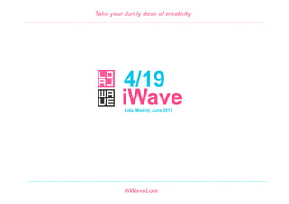 4/19 #iWave
June 2013
4/19
Take your Jun.ly dose of creativity
Lola, Madrid, June 2013
#iWaveLola
iWave	
  
……………………………………………………………………………………………………………………………………………….	
  
……………………………………………………………………………………………………………………………………………….	
  
 