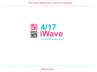 4/17 #iWave
September 2013
4/17
Take your September.ly dose of creativity
Lola, Madrid, September 2013
#iWaveLola
iWave
……………………………………………………………………………………………………………………………………………….
……………………………………………………………………………………………………………………………………………….
 
